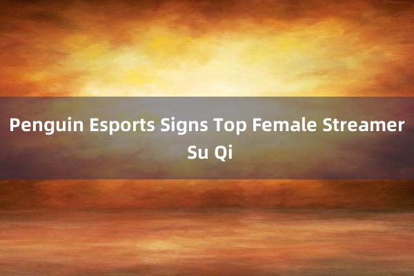 Penguin Esports Signs Top Female Streamer Su Qi