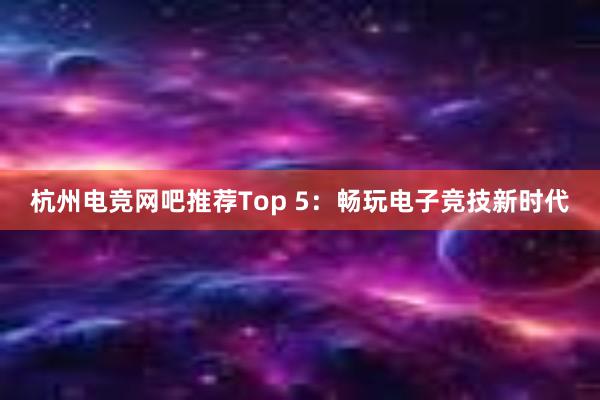 杭州电竞网吧推荐Top 5：畅玩电子竞技新时代